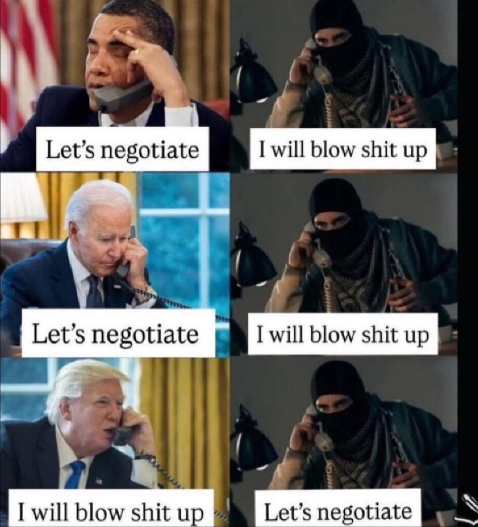 Obama: Let’s negotiate | masked figure: I will blow shit up
Biden: Let’s negotiate | masked figure: I will blow shit up
Trump: I will blow shit up | masked figure: Let’s negotiate