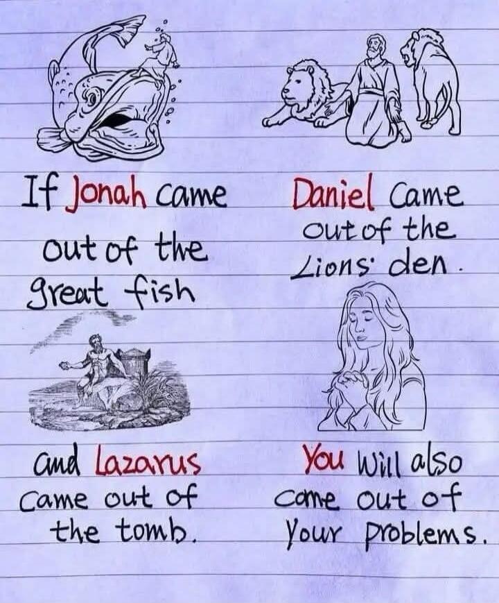If Jonah came out of the great fish, Daniel came out of the Lions' den, and Lazarus came out of the tomb, You will also come out of Your problems.