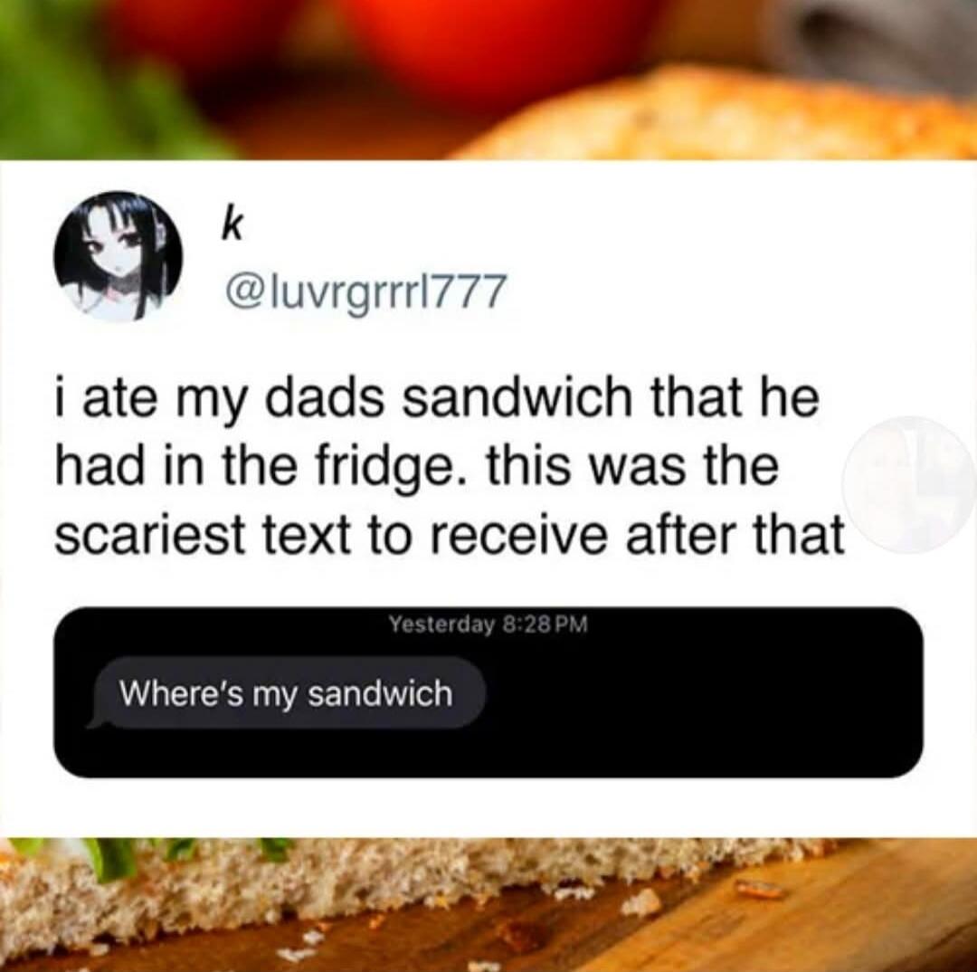 i ate my dads sandwich that he had in the fridge. this was the scariest text to receive after that

Where's my sandwich