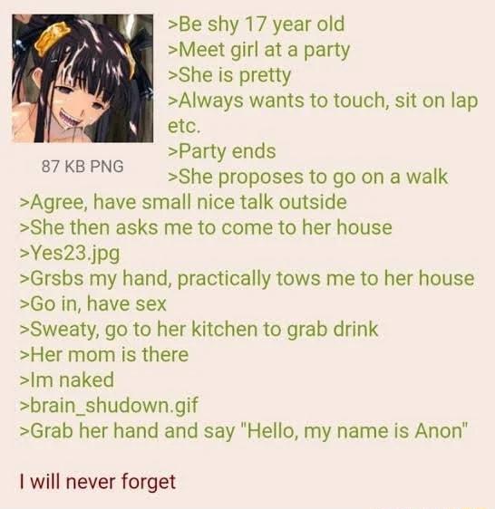 Be shy 17 year old Meet girl at a party She is pretty Always wants to touch sit on lap etc Party ends She proposes to go on a walk Agree have small nice talk outside She then asks me to come to her house Yes23jpg Grsbs my hand practically tows me to her house Go in have sex Sweaty go to her kitchen to grab drink Her mom is there Im naked brain_shudowngif Grab her hand and say Hello my name is Anon