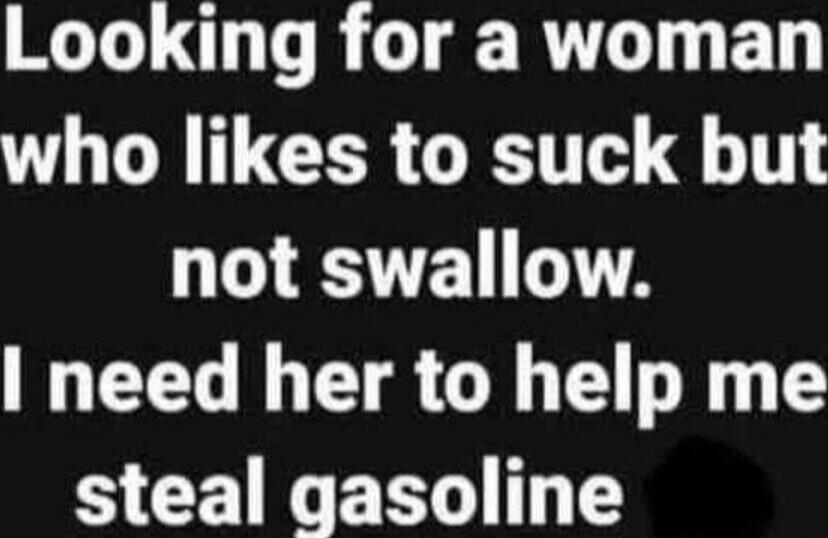 Looking for a woman who likes to suck but not swallow. I need her to help me steal gasoline