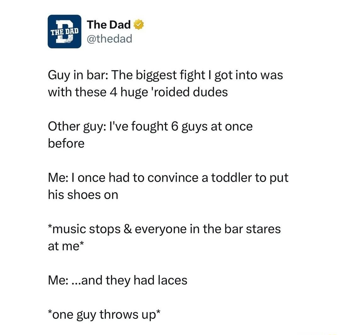 b 2 N TheDad thedad Guy in bar The biggest fight got into was with these 4 huge roided dudes Other guy Ive fought 6 guys at once before Me once had to convince a toddler to put his shoes on music stops everyone in the bar stares atme M and they had laces one guy throws up