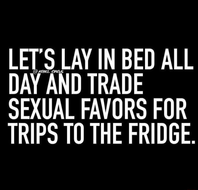 LETS LAY IN BED ALL DAY AND TRADE SEXUAL FAVORS FOR TRIPS TO THE FRIDGE