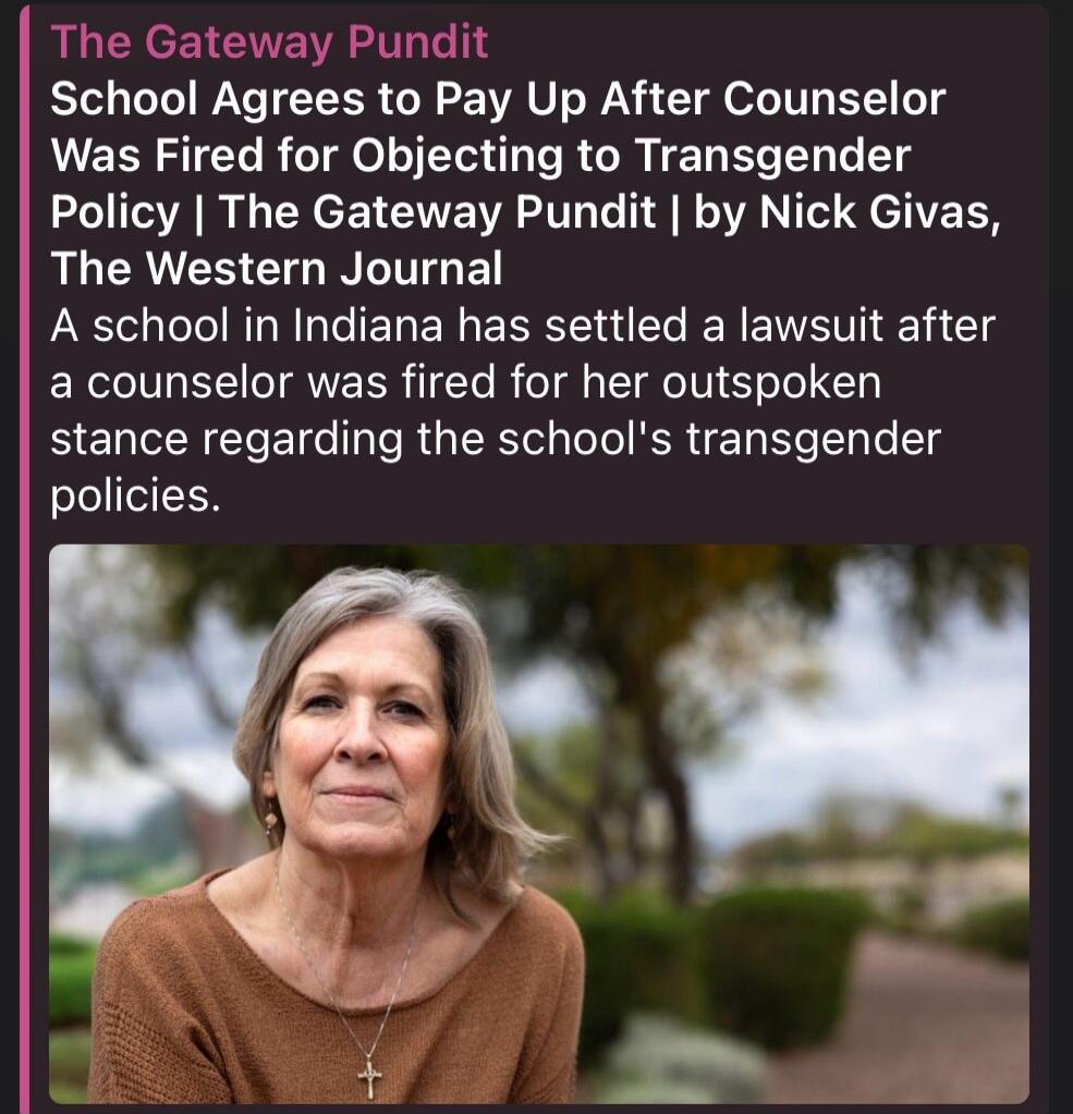 The Gateway Pundit School Agrees to Pay Up After Counselor Was Fired for Objecting to Transgender Policy | The Gateway Pundit | by Nick Givas, The Western Journal A school in Indiana has settled a lawsuit after a counselor was fired for her outspoken stance regarding the school's transgender policies.
