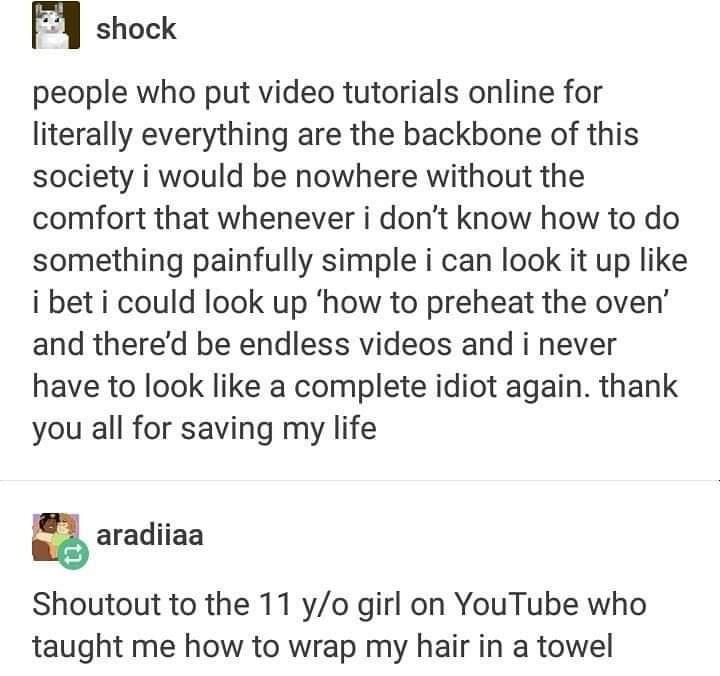 m shock people who put video tutorials online for literally everything are the backbone of this society i would be nowhere without the comfort that whenever i dont know how to do something painfully simple i can look it up like i bet i could look up how to preheat the oven and thered be endless videos and i never have to look like a complete idiot again thank you all for saving my life g aradiiaa 