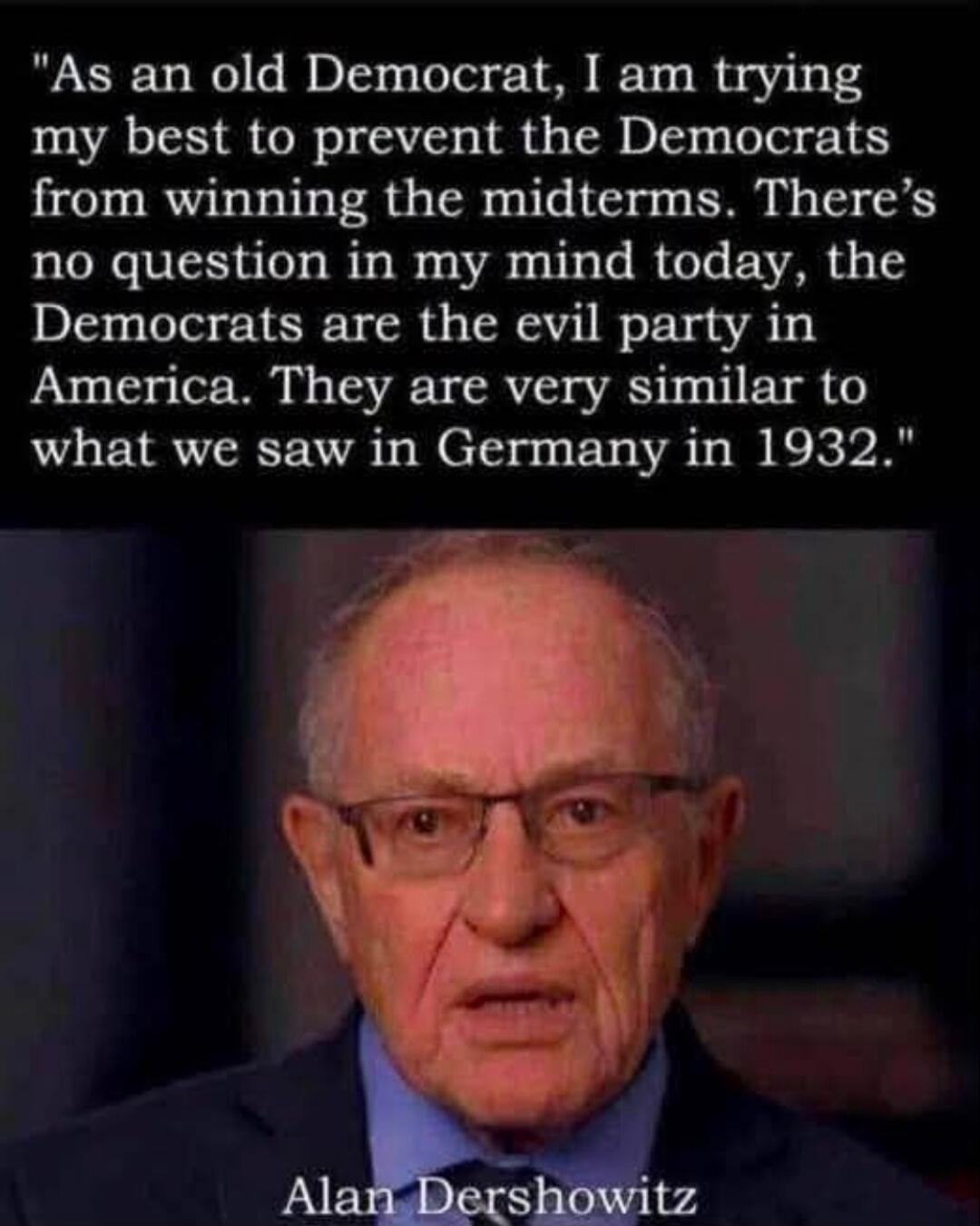 As an old Democrat, I am trying my best to prevent the Democrats from winning the midterms. There's no question in my mind today, the Democrats are the evil party in America. They are very similar to what we saw in Germany in 1932. Alan Dershowitz