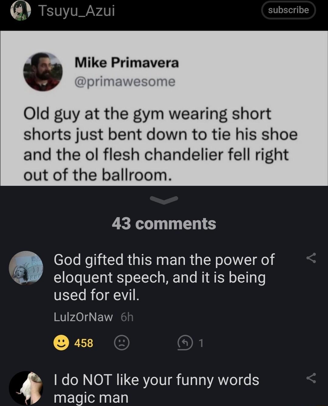 6 Tsuyu_Azui Mike Primavera primawesome Old guy at the gym wearing short shorts just bent down to tie his shoe and the ol flesh chandelier fell right out of the ballroom 43 comments elele Re 1Tl RUTEN R G TN oTelYT e eloquent speech and it is being used for evil LulzOrNaw 158 do NOT like your funny words magic man