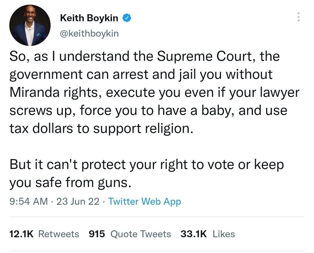 Keith Boykin keithboykin So as understand the Supreme Court the government can arrest and jail you without Miranda rights execute you even if your lawyer screws up force you to have a baby and use tax dollars to support religion But it cant protect your right to vote or keep you safe from guns 954 AM 23 Jun 22 Twitter Web App 12K Retweets 915 Quote Tweets 331K Likes