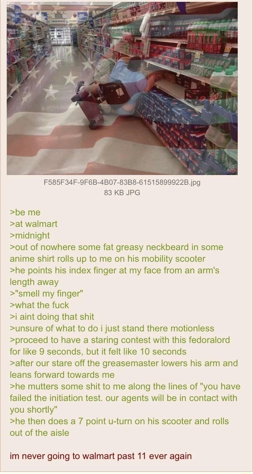 Anonymous 092522Sun104411 No70343936 F585F34F OF6B 4B07 8388 615158999228 jpg 83 KB JPG be me at walr midnight out of nowhere some fat greasy neckbeard in some anime shirt rolls up to me on his mobility scooter he points his index finger at my face from an arms art gth away smell my finger what the fuck i aint doing that shit unsure of what to do i just stand there motionle proceed to have a stari