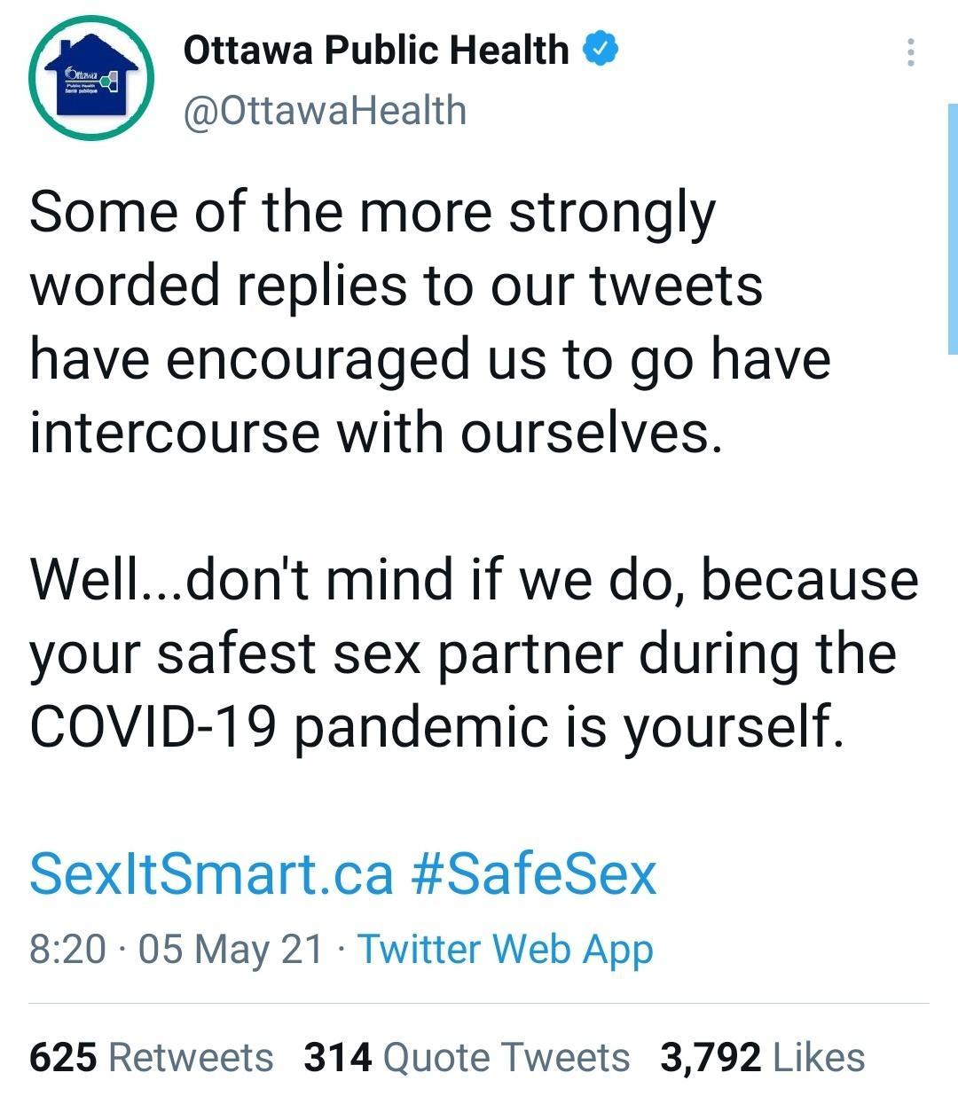 Ottawa Public Health OttawaHealth Some of the more strongly worded replies to our tweets have encouraged us to go have intercourse with ourselves Welldont mind if we do because your safest sex partner during the COVID 19 pandemic is yourself SexltSmartca SafeSex 820 05 May 21 Twitter Web App 625 Retweets 314 Quote Tweets 3792 Likes