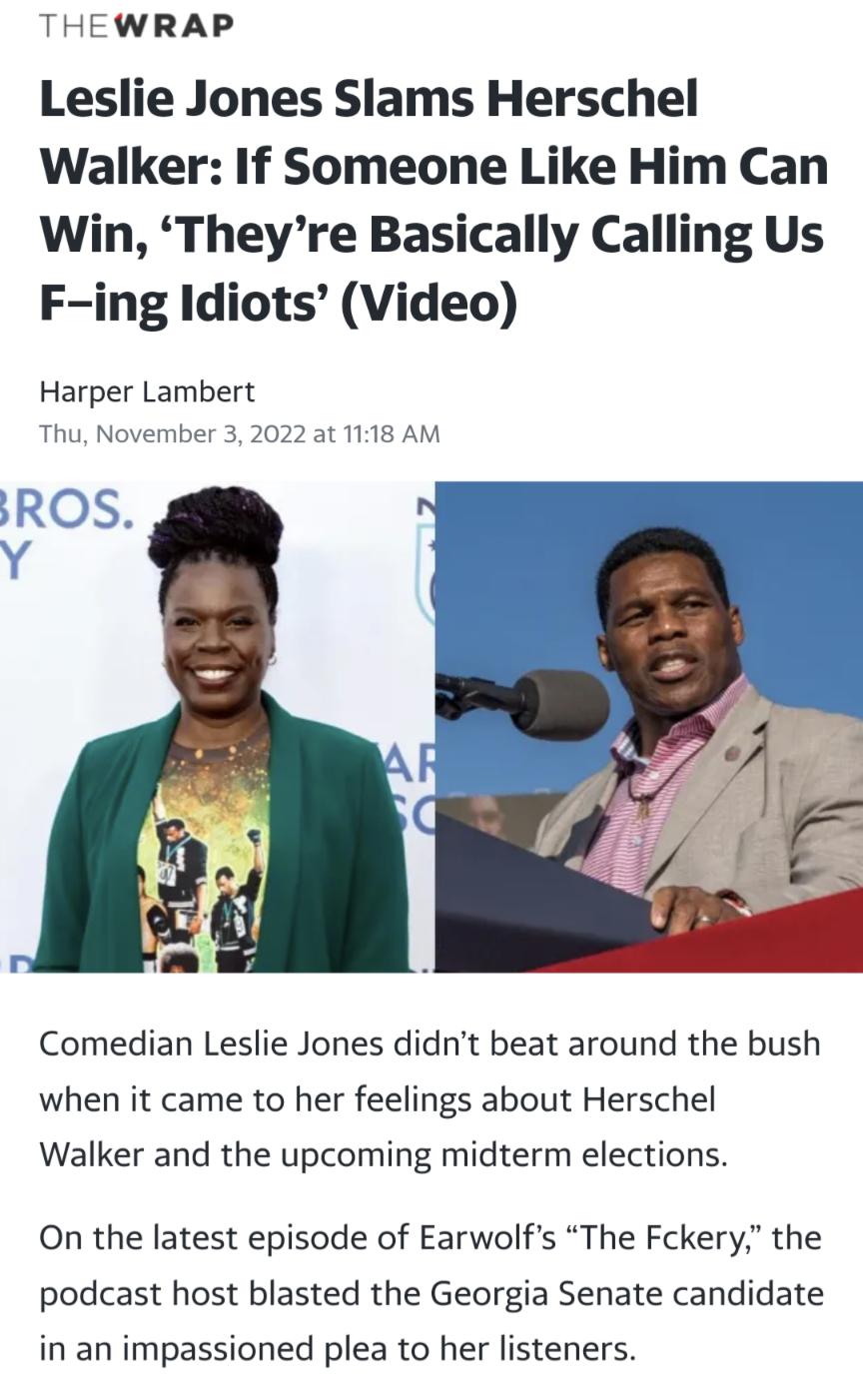 THEWRAP Leslie Jones Slams Herschel Walker If Someone Like Him Can Win Theyre Basically Calling Us F ing Idiots Video Harper Lambert Thu November 3 2022 at 1118 AM Comedian Leslie Jones didnt beat around the bush when it came to her feelings about Herschel Walker and the upcoming midterm elections On the latest episode of Earwolfs The Fckery the podcast host blasted the Georgia Senate candidate in