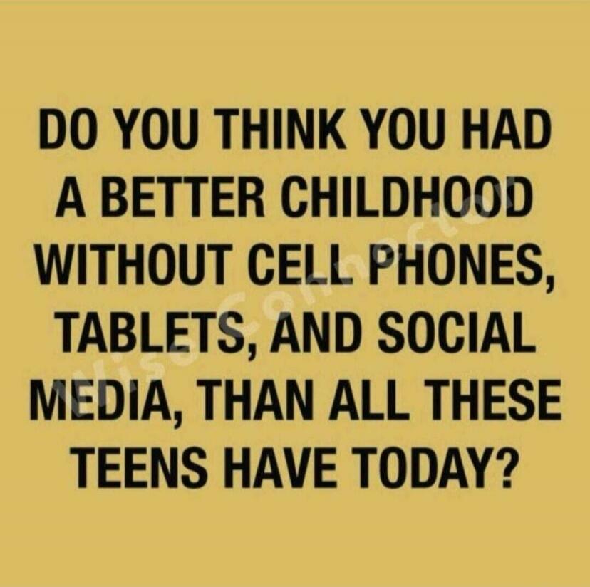 DO YOU THINK YOU HAD A BETTER CHILDHOOD WITHOUT CELL PHONES, TABLETS, AND SOCIAL MEDIA, THAN ALL THESE TEENS HAVE TODAY?
