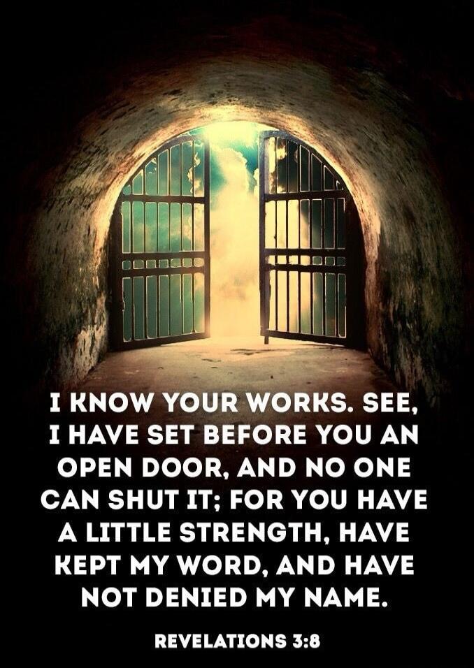 I KNOW YOUR WORKS. SEE, I HAVE SET BEFORE YOU AN OPEN DOOR, AND NO ONE CAN SHUT IT; FOR YOU HAVE A LITTLE STRENGTH, HAVE KEPT MY WORD, AND HAVE NOT DENIED MY NAME. REVELATIONS 3:8