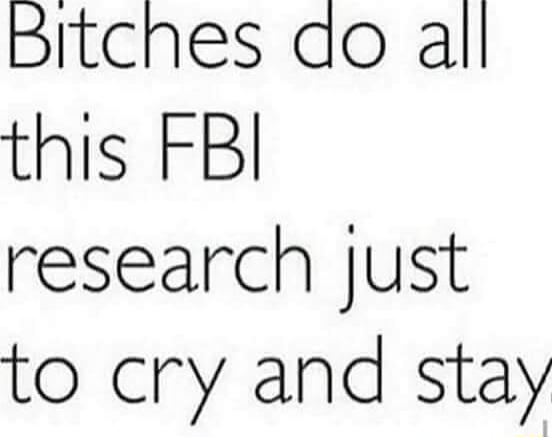 Bitches do all this FBI research just to cry and stay