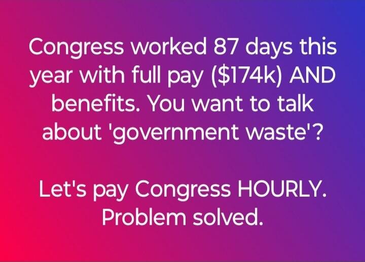 Congress worked 87 days this year with full pay ($174k) AND benefits. You want to talk about 'government waste'? Let's pay Congress HOURLY. Problem solved.