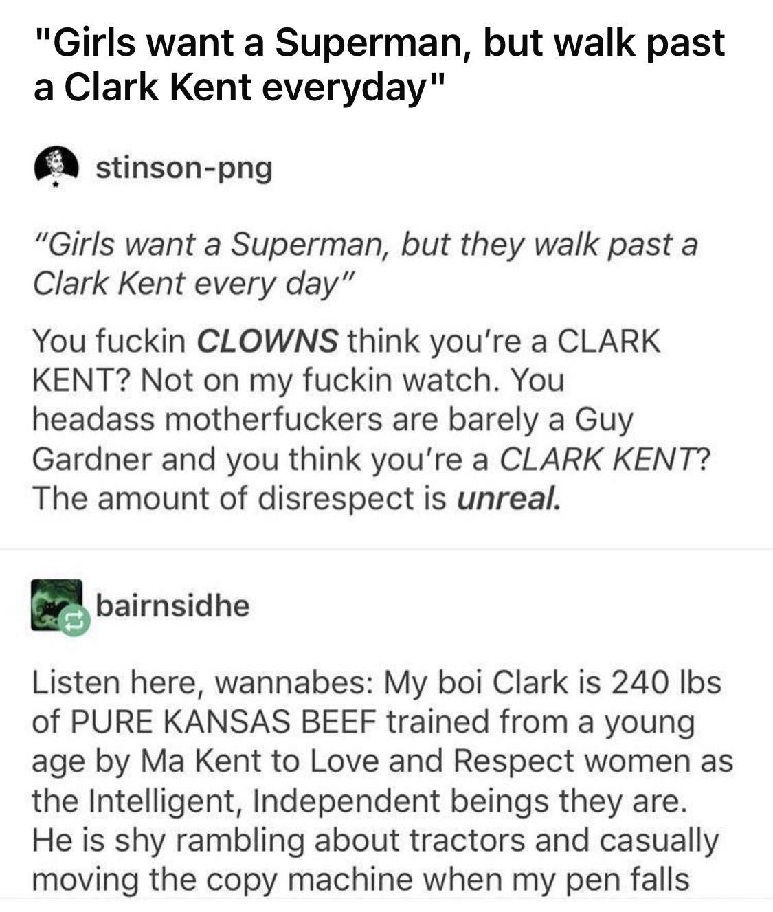 Girls want a Superman but walk past a Clark Kent everyday stinson png Girls want a Superman but they walk past a Clark Kent every day You fuckin CLOWNS think youre a CLARK KENT Not on my fuckin watch You headass motherfuckers are barely a Guy Gardner and you think youre a CLARK KENT The amount of disrespect is unreal g bairnsidhe Listen here wannabes My boi Clark is 240 Ibs of PURE KANSAS BEEF tra