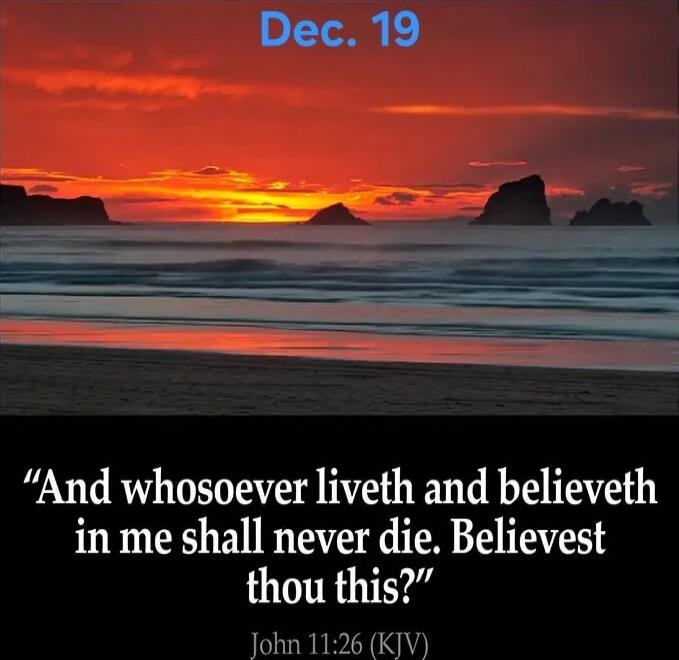 Dec. 19
“And whosoever liveth and believeth in me shall never die. Believest thou this?”
John 11:26 (KJV)