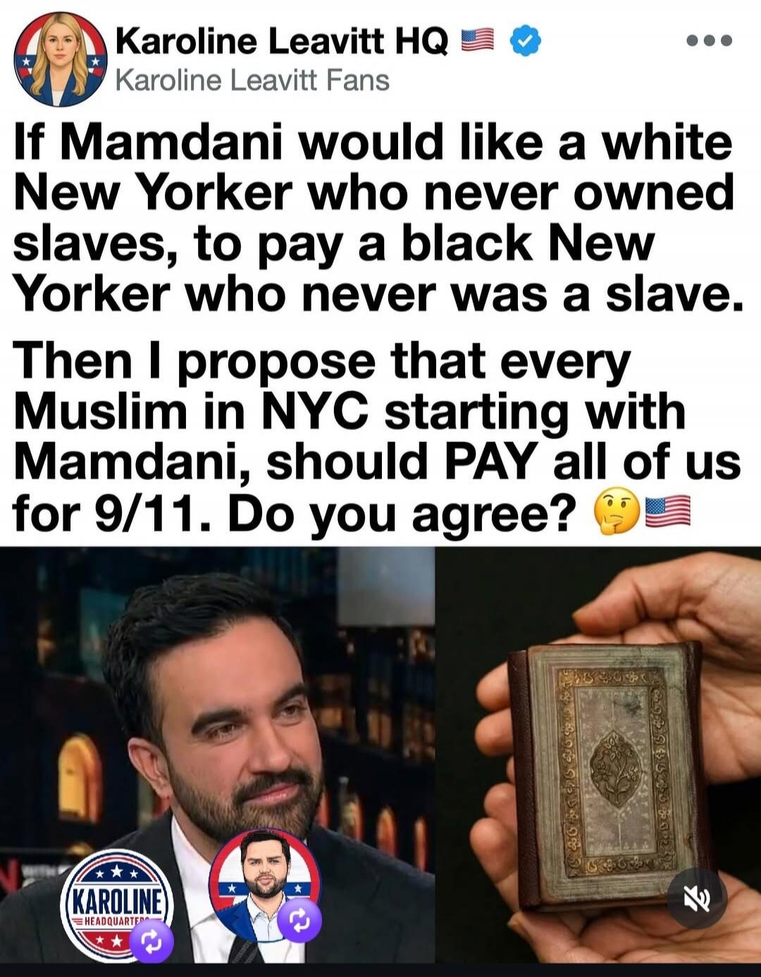 Karoline Leavitt HQ Karoline Leavitt Fans If Mamdani would like a white New Yorker who never owned slaves, to pay a black New Yorker who never was a slave. Then I propose that every Muslim in NYC starting with Mamdani, should PAY all of us for 9/11. Do you agree? 🤔🇺🇸 KAROLINE HEADQUARTERS
