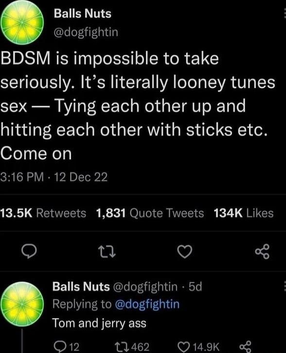 Balls Nuts dogfightin BDSM is impossible to take seriously Its literally looney tunes sex Tying each other up and hitting each other with sticks etc Come on 316 PM 12 Dec 22 KR QIEELIERE K X ROV TEET S k7L G RIES e o Balls Nuts dogfightin 5d Replying to dogfightin Tom and jerry ass O12 11462 Q149K