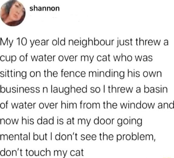 shannon My 10 year old neighbour just threw a cup of water over my cat who was sitting on the fence minding his own business n laughed so threw a basin of water over him from the window and now his dad is at my door going mental but dont see the problem dont touch my cat