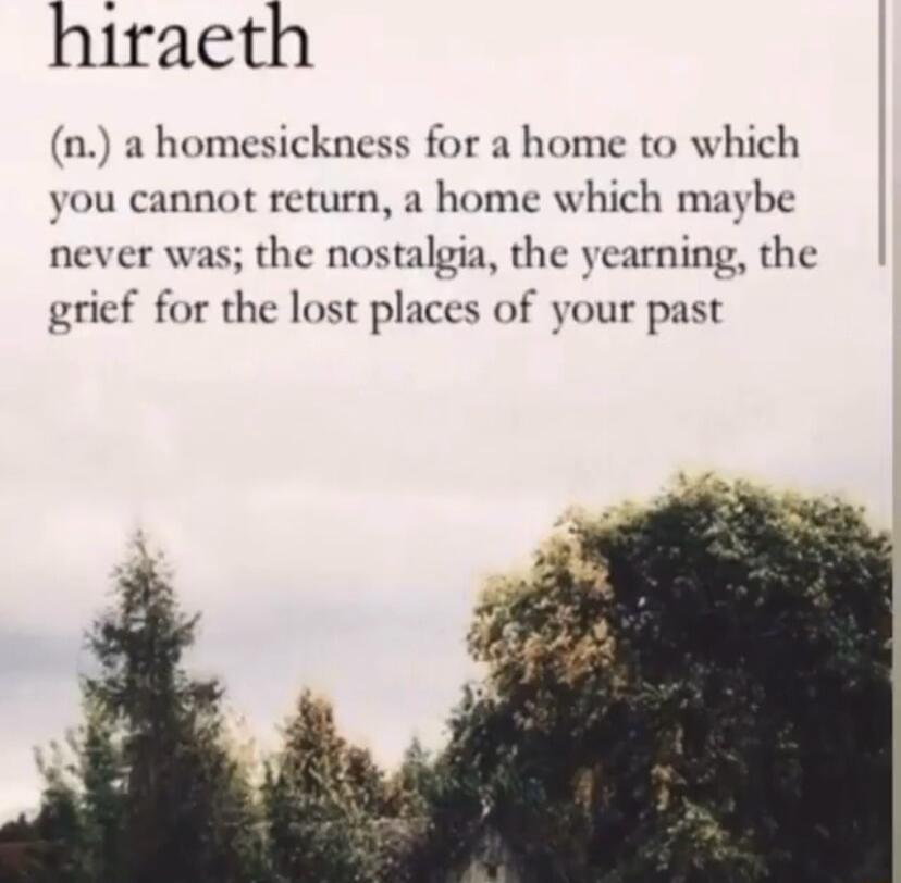 hiraeth n a homesickness for a home to which you cannot return a home which maybe never was the nostalgia the yearning the grief for the lost places of your past