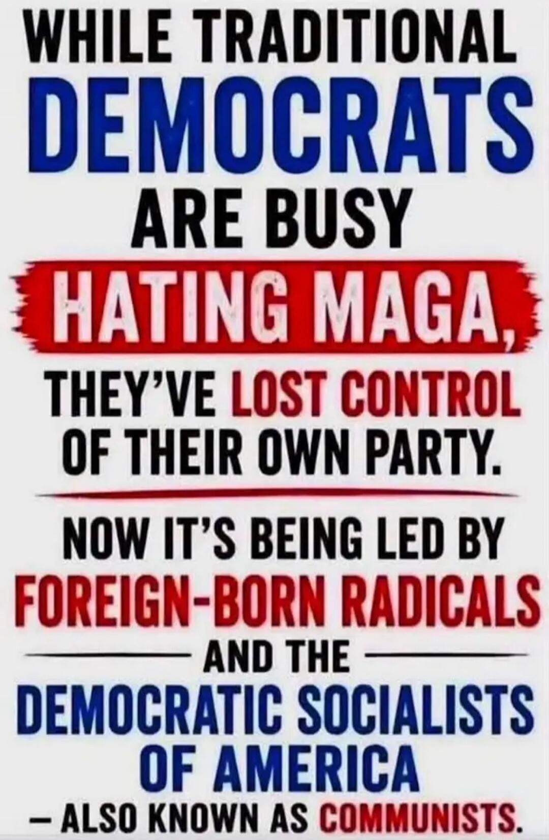 WHILE TRADITIONAL DEMOCRATS ARE BUSY HATING MAGA, THEY'VE LOST CONTROL OF THEIR OWN PARTY. NOW IT'S BEING LED BY FOREIGN-BORN RADICALS AND THE DEMOCRATIC SOCIALISTS OF AMERICA - ALSO KNOWN AS COMMUNISTS.