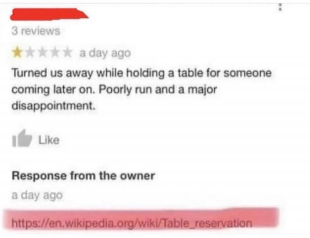 3 reviews a day ago Turned us away while holding a table for someone coming later on. Poorly run and a major disappointment. Like Response from the owner a day ago https://en.wikipedia.org/wiki/Table_reservation