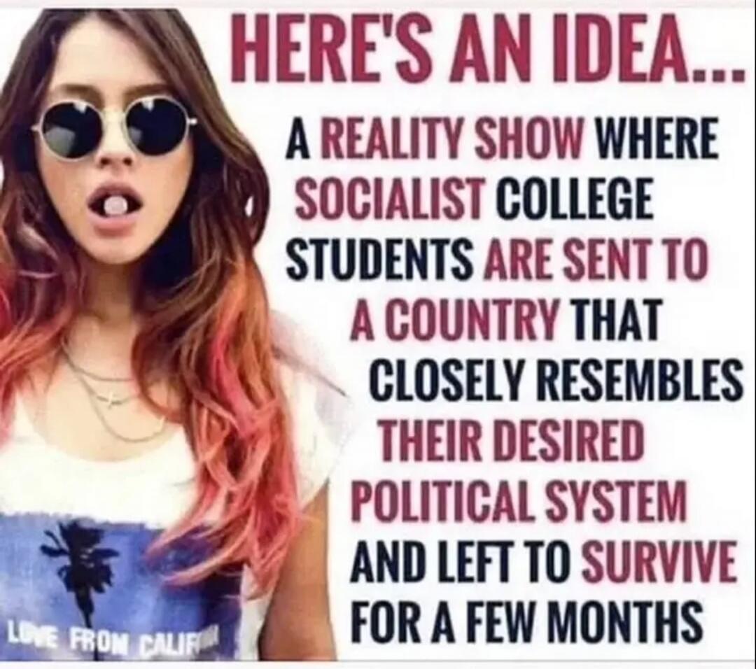 HERE'S AN IDEA... A REALITY SHOW WHERE SOCIALIST COLLEGE STUDENTS ARE SENT TO A COUNTRY THAT CLOSELY RESEMBLES THEIR DESIRED POLITICAL SYSTEM AND LEFT TO SURVIVE FOR A FEW MONTHS. LOVE FROM CALIF