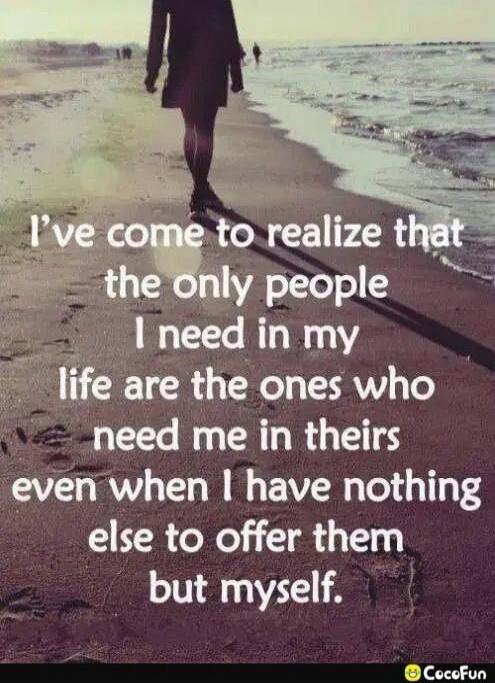 I've come to realize that the only people I need in my life are the ones who need me in theirs even when I have nothing else to offer them but myself.