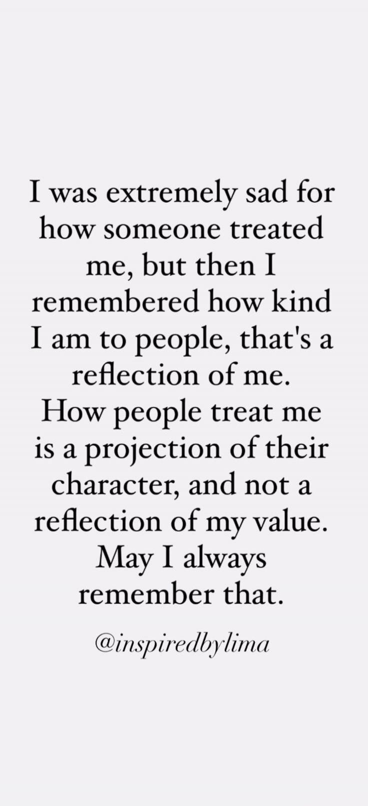 I was extremely sad for how someone treated me, but then I remembered how kind I am to people, that's a reflection of me. How people treat me is a projection of their character, and not a reflection of my value. May I always remember that. @inspiredbylima