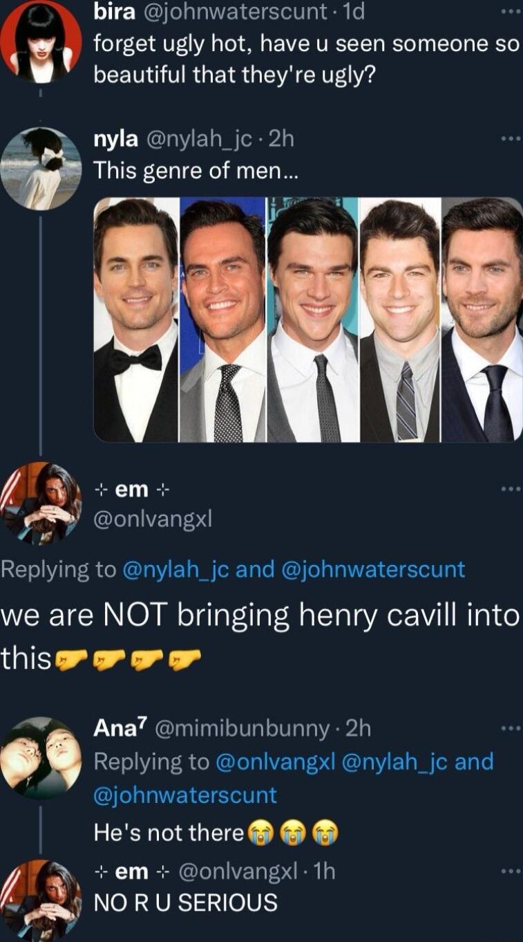 bira johnwaterscunt 1d forget ugly hot have u seen someone so beautiful that theyre ugly nyla nylah_jc 2h g This genre of men 5 em onlvangx Replying to nylah_jc and johnwaterscunt we are NOT bringing henry cavill into thissrororor o Ana mimibunbunny 2h Replying to onlvangx nylah_jc and EIEIETS Hes notthere em onlvangxl th 9 NO R U SERIOUS