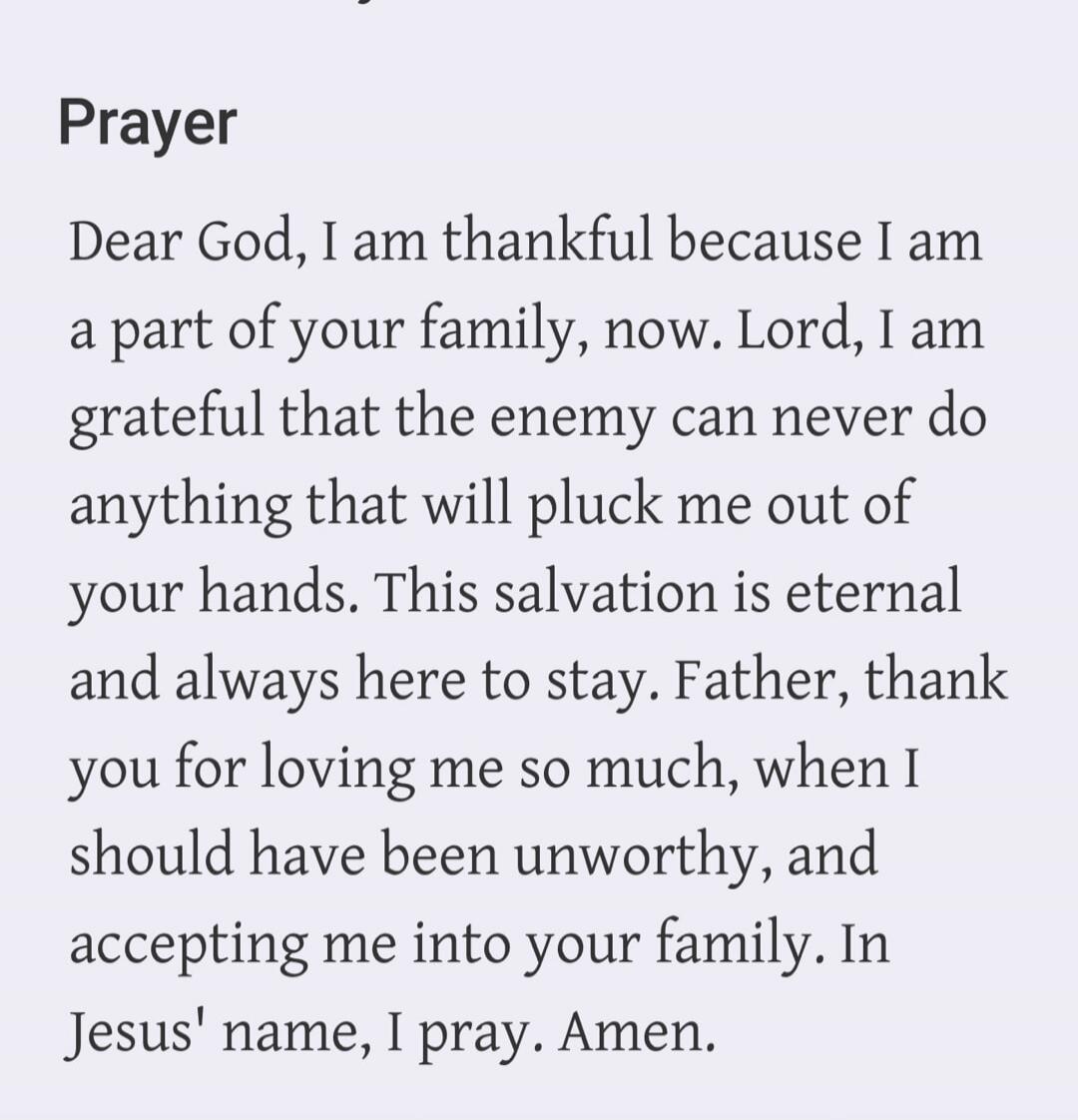 Prayer Dear God, I am thankful because I am a part of your family, now. Lord, I am grateful that the enemy can never do anything that will pluck me out of your hands. This salvation is eternal and always here to stay. Father, thank you for loving me so much, when I should have been unworthy, and accepting me into your family. In Jesus' name, I pray