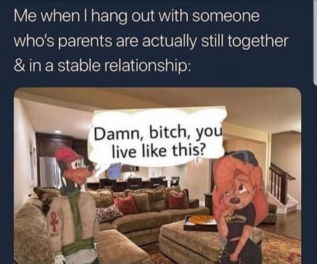 Me when hang out with someone whos parents are actually still together in a stable relationship Damn bitch yo live like this el o