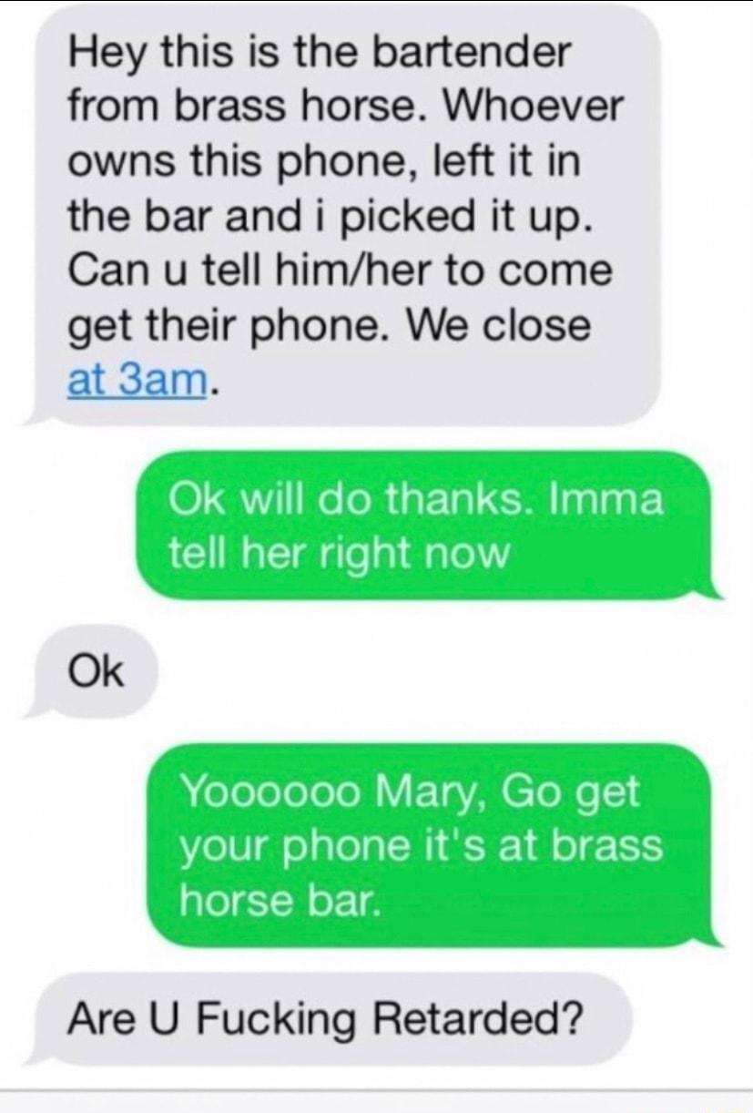 Hey this is the bartender from brass horse Whoever owns this phone left it in the bar and i picked it up Can u tell himher to come get their phone We close at 3am Ok Are U Fucking Retarded