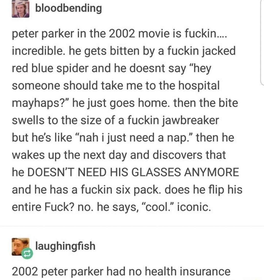 bloodbending peter parker in the 2002 movie is fuckin incredible he gets bitten by a fuckin jacked red blue spider and he doesnt say hey someone should take me to the hospital mayhaps he just goes home then the bite swells to the size of a fuckin jawbreaker but hes like nah i just need a nap then he wakes up the next day and discovers that he DOESNT NEED HIS GLASSES ANYMORE and he has a fuckin six