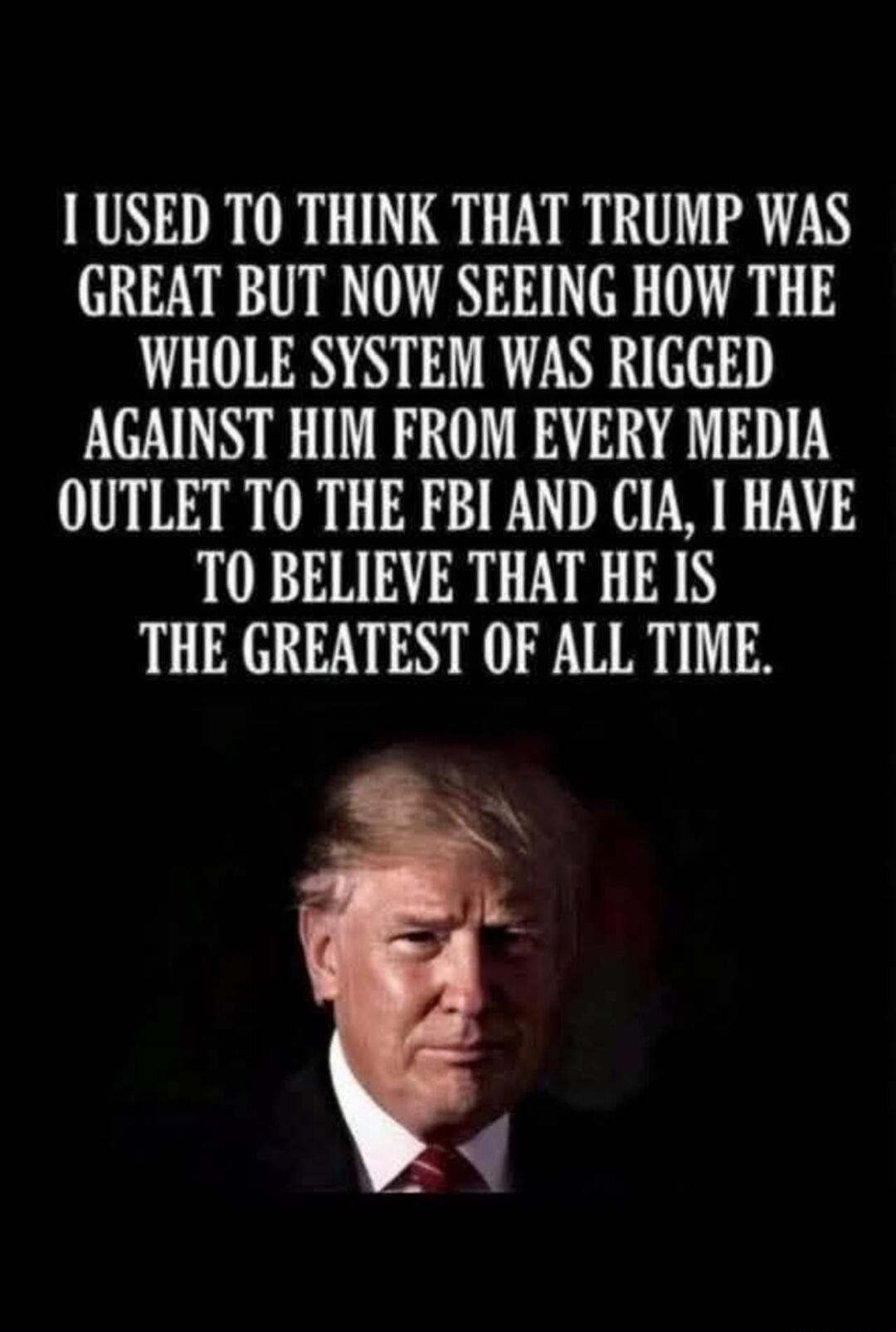 I used to think that Trump was great but now seeing how the whole system was rigged against him from every media outlet to the FBI and CIA, I have to believe that he is the greatest of all time.