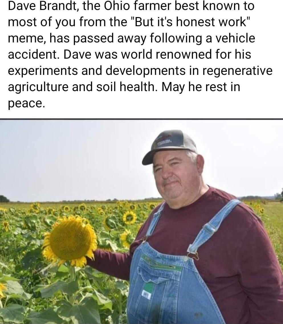Dave Brandt the Ohio farmer best known to most of you from the But its honest work meme has passed away following a vehicle accident Dave was world renowned for his experiments and developments in regenerative agriculture and soil health May he rest in peace