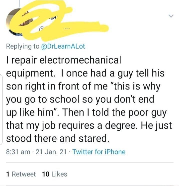 Replying to DrLearnALot repair electromechanical equipment once had a guy tell his son right in front of me this is why you go to school so you dont end up like him Then told the poor guy that my job requires a degree He just stood there and stared 831 am 21 Jan 21 Twitter for iPhone 1 Retweet 10 Likes