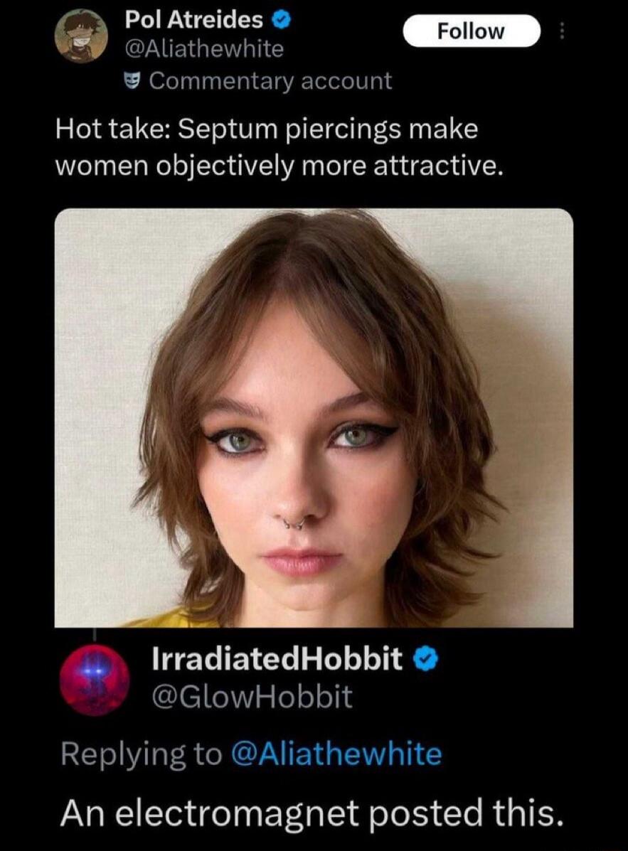 Pol Atreides @Aliathewhite Commentary account Hot take: Septum piercings make women objectively more attractive. IrradiatedHobbit @GlowHobbit Replying to @Aliathewhite An electromagnet posted this.