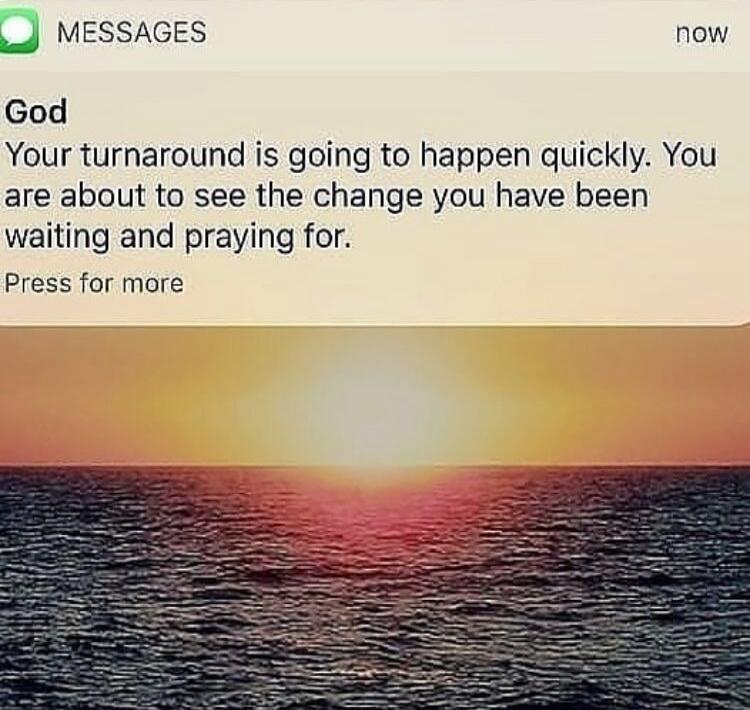 God
Your turnaround is going to happen quickly. You are about to see the change you have been waiting and praying for.
Press for more