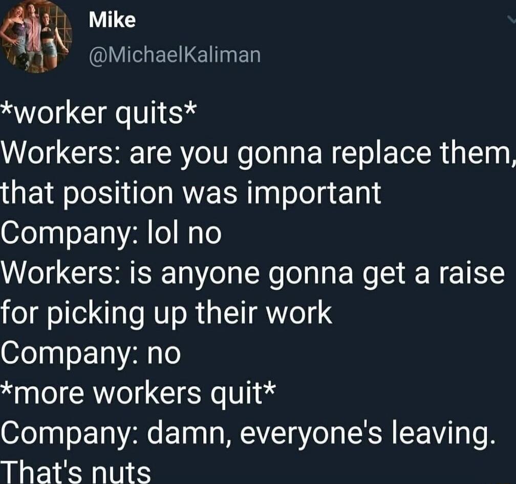 V Q Mike o 1 QIIEHERTETNED worker quits Workers are you gonna replace them that position was important Company lol no Workers is anyone gonna get a raise for picking up their work Company no more workers quit Company damn everyones leaving Thats nuts