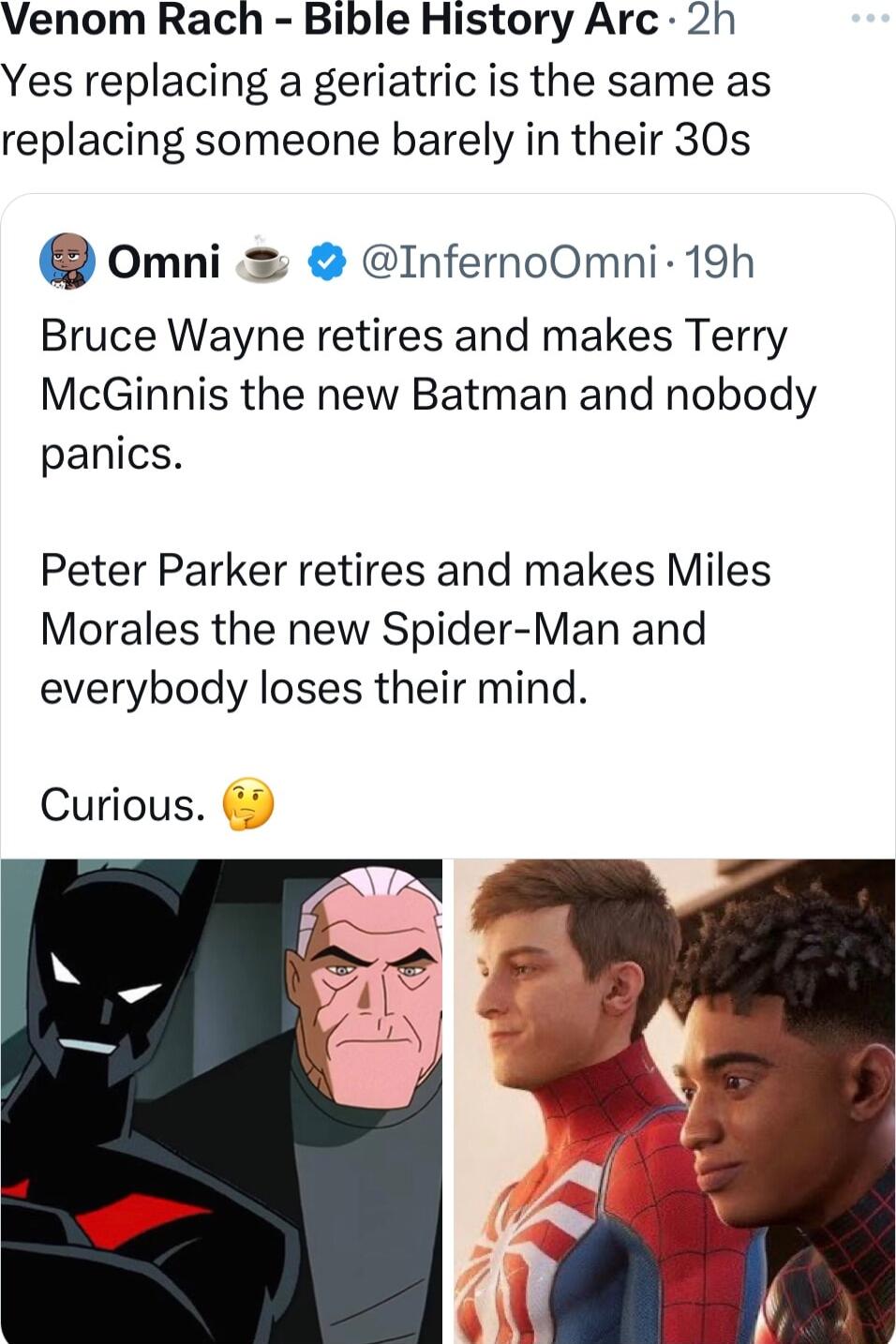 Venom Rach Bible History Arc 2h Yes replacing a geriatric is the same as replacing someone barely in their 30s omni InfernoOmni 19h Bruce Wayne retires and makes Terry McGinnis the new Batman and nobody panics Peter Parker retires and makes Miles Morales the new Spider Man and everybody loses their mind Curious