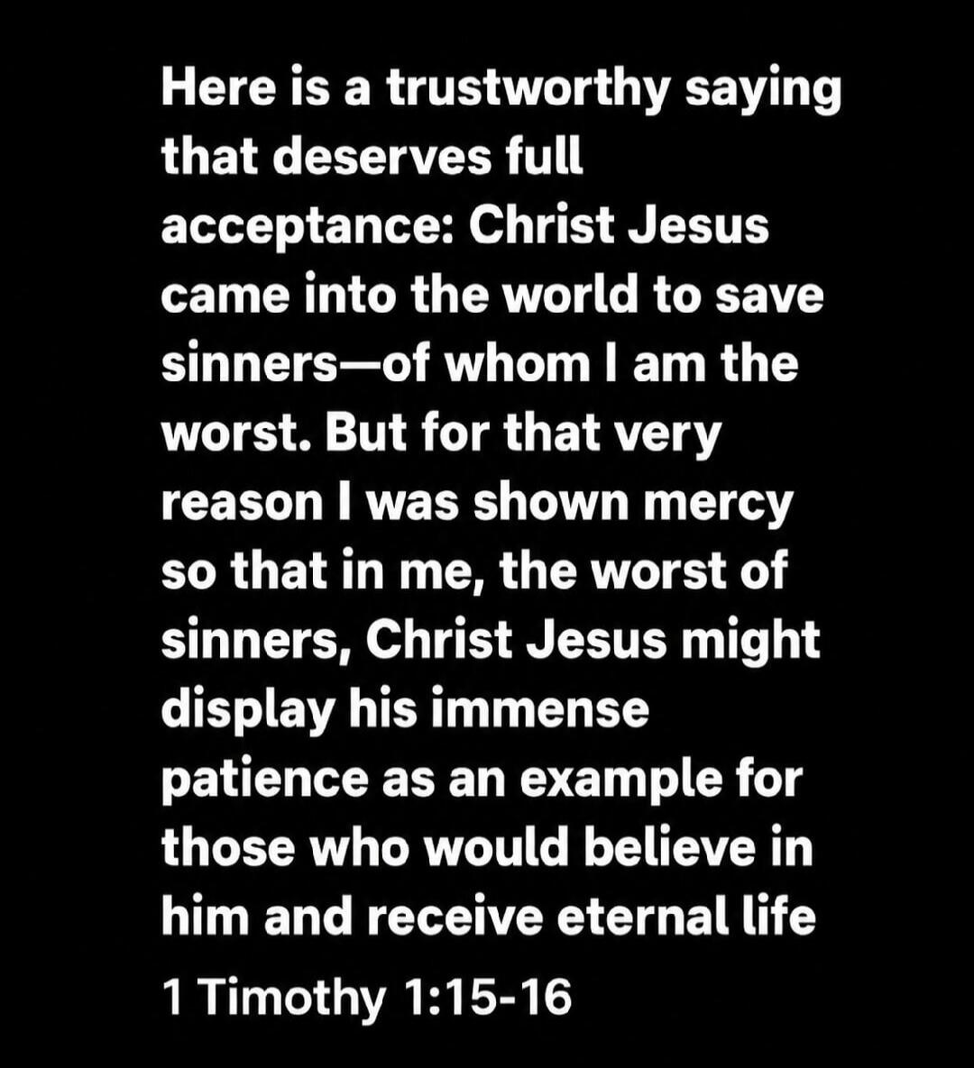 Here is a trustworthy saying that deserves full acceptance: Christ Jesus came into the world to save sinners—of whom I am the worst. But for that very reason I was shown mercy so that in me, the worst of sinners, Christ Jesus might display his immense patience as an example for those who would believe in him and receive eternal life 1 Timothy 1:15-