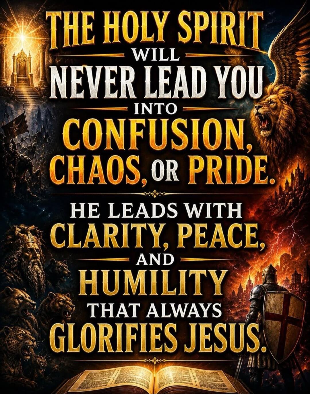 THE HOLY SPIRIT WILL NEVER LEAD YOU INTO CONFUSION, CHAOS, OR PRIDE. HE LEADS WITH CLARITY, PEACE, AND HUMILITY THAT ALWAYS GLORIFIES JESUS.