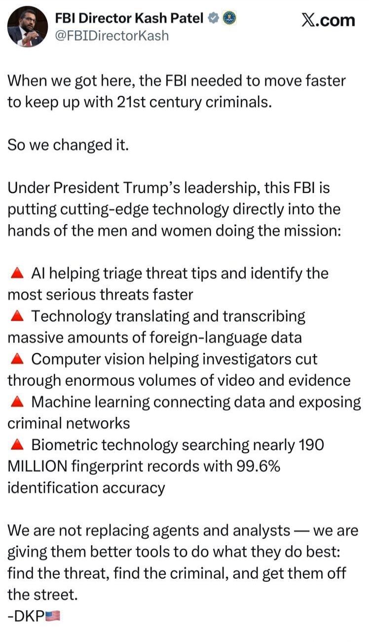 FBI Director Kash Patel @FBIDirectorKash X.com When we got here, the FBI needed to move faster to keep up with 21st century criminals. So we changed it. Under President Trump's leadership, this FBI is putting cutting-edge technology directly into the hands of the men and women doing the mission: AI helping triage threat tips and identify the most s