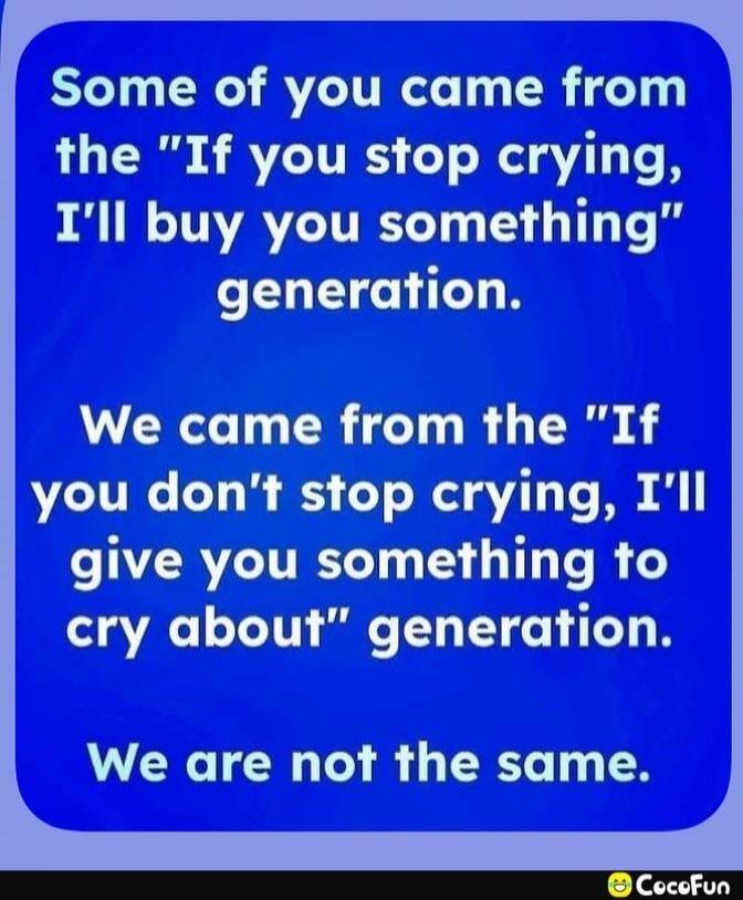 Some of you came from the “If you stop crying, I’ll buy you something” generation. We came from the “If you don’t stop crying, I’ll give you something to cry about” generation. We are not the same.