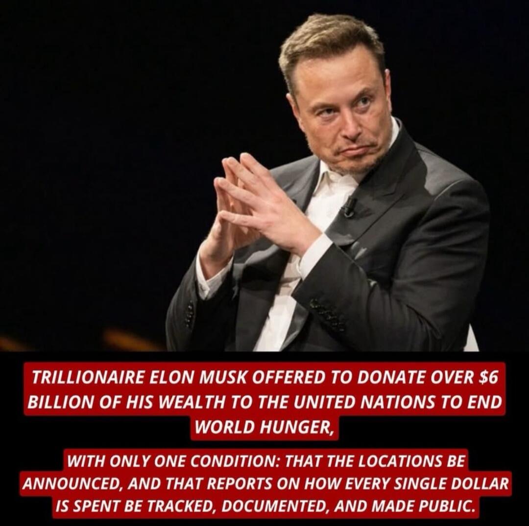 TRILLIONAIRE ELON MUSK OFFERED TO DONATE OVER $6 BILLION OF HIS WEALTH TO THE UNITED NATIONS TO END WORLD HUNGER, WITH ONLY ONE CONDITION: THAT THE LOCATIONS BE ANNOUNCED, AND THAT REPORTS ON HOW EVERY SINGLE DOLLAR IS SPENT BE TRACKED, DOCUMENTED, AND MADE PUBLIC.