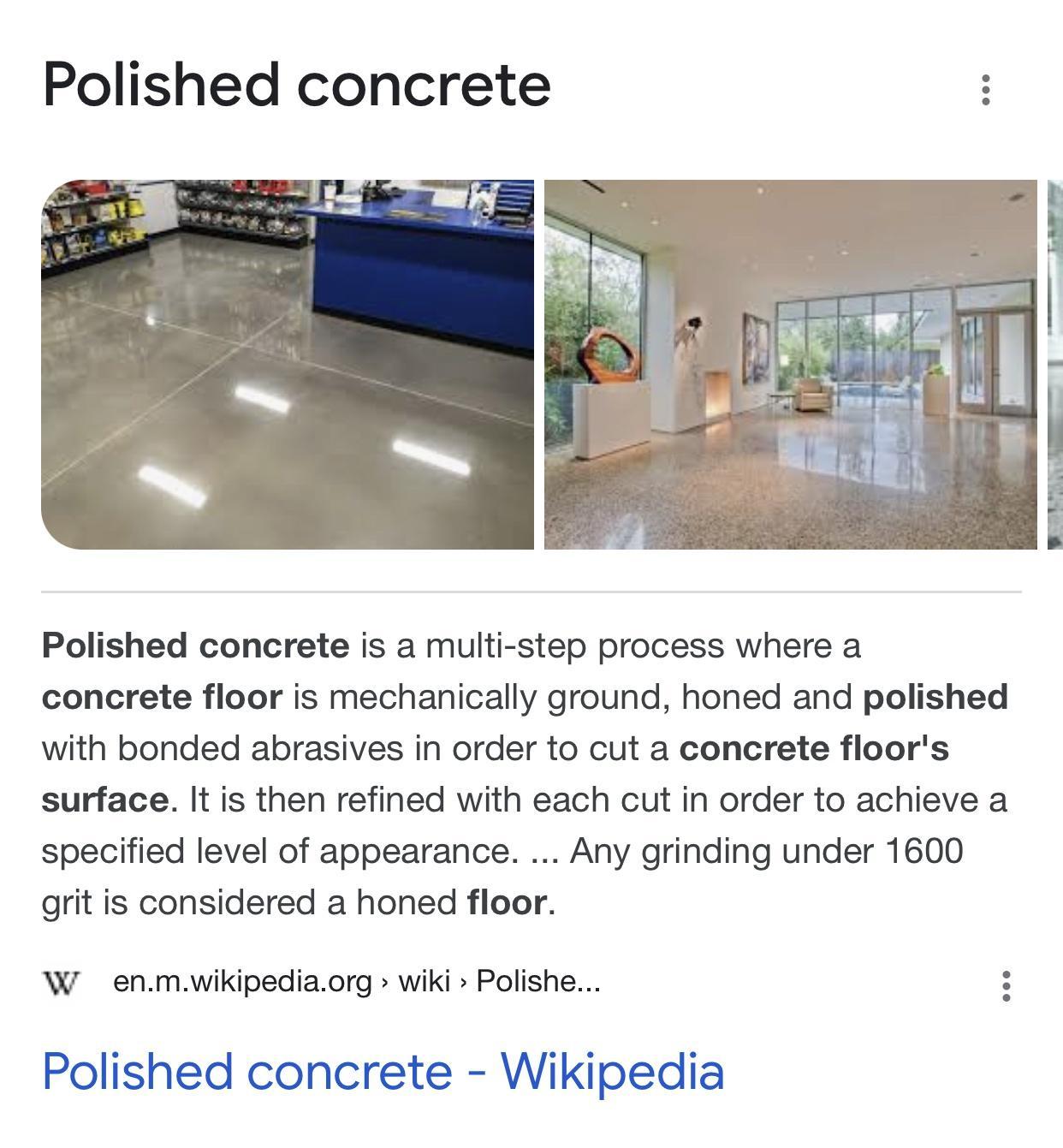 Polished concrete Polished concrete is a multi step process where a concrete floor is mechanically ground honed and polished with bonded abrasives in order to cut a concrete floors surface It is then refined with each cut in order to achieve a specified level of appearance Any grinding under 1600 grit is considered a honed floor W enmwikipediaorg wiki Polishe Polished concrete Wikipedia