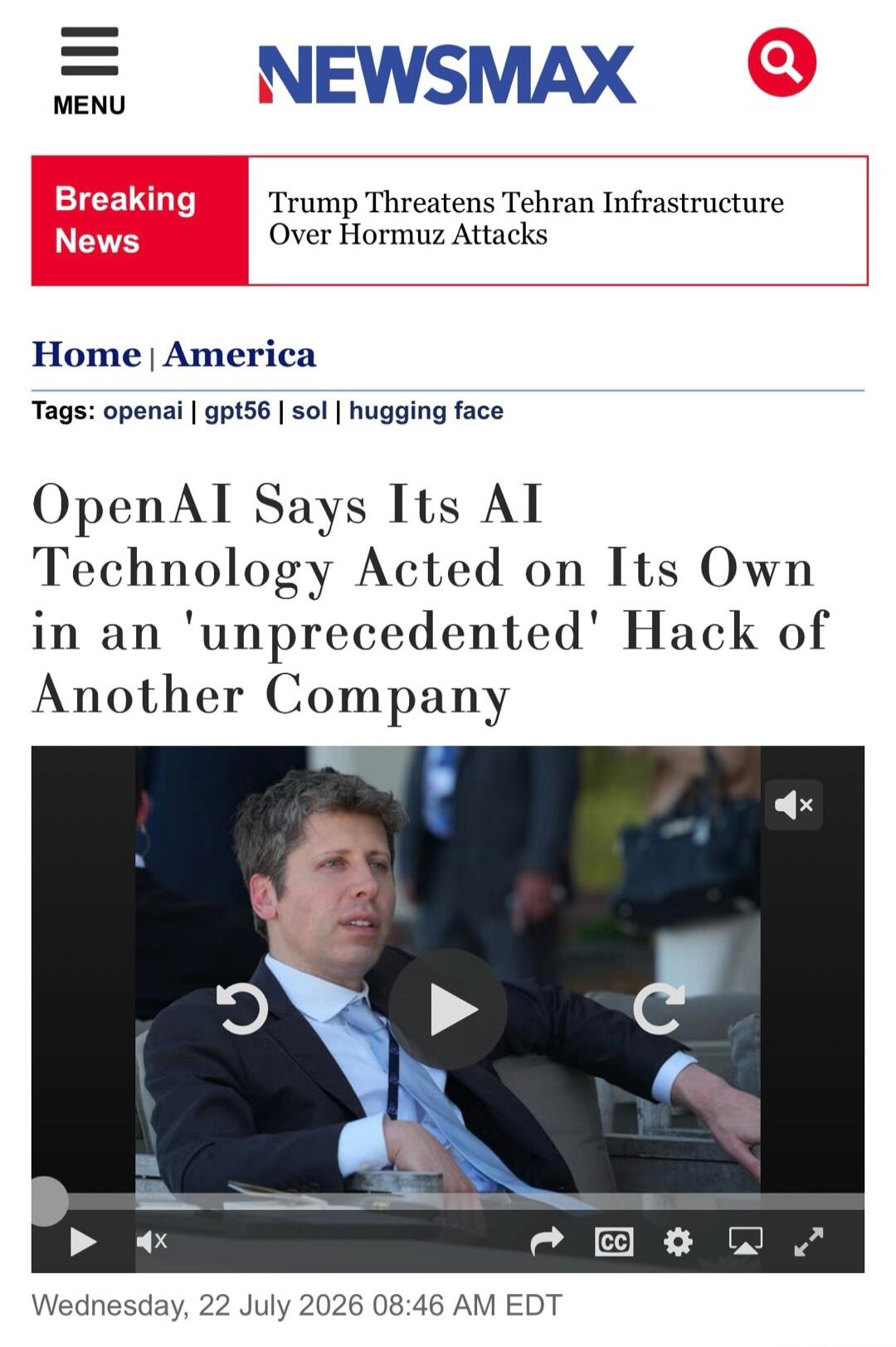 NEWSMAX MENU Breaking News Trump Threatens Tehran Infrastructure Over Hormuz Attacks Home | America Tags: openai | gpt56 | sol | hugging face OpenAI Says Its AI Technology Acted on Its Own in an 'unprecedented' Hack of Another Company Wednesday, 22 July 2026 08:46 AM EDT