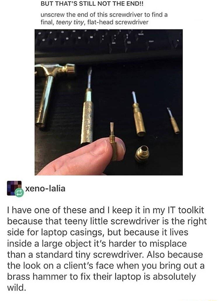 BUT THATS STILL NOT THE END unscrew the end of this screwdriver to find a final teeny tiny flat head screwdriver gxenc lalia I have one of these and keep it in my IT toolkit because that teeny little screwdriver is the right side for laptop casings but because it lives inside a large object its harder to misplace than a standard tiny screwdriver Also because the look on a clients face when you bri
